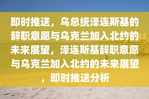 即時(shí)推送，烏總統(tǒng)澤連斯基的辭職意愿與烏克蘭加入北約的未來展望，澤連斯基辭職意愿與烏克蘭加入北約的未來展望，即時(shí)推送分析