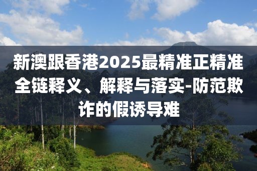新澳跟香港2025最精準正精準全鏈釋義、解釋與落實-防范欺詐的假誘導難