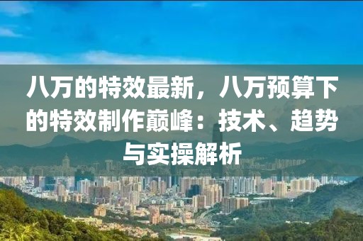 八萬的特效最新，八萬預算下的特效制作巔峰：技術、趨勢與實操解析