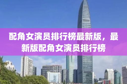 配角女演員排行榜最新版，最新版配角女演員排行榜