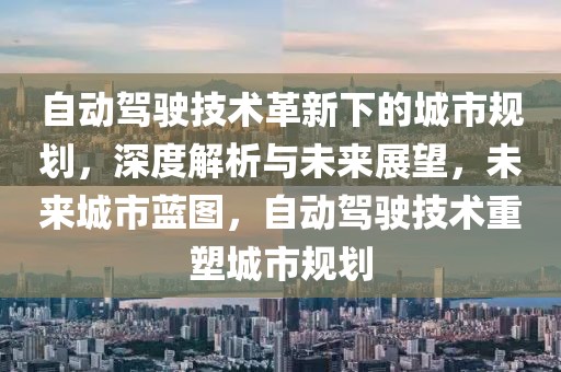 自動駕駛技術革新下的城市規劃，深度解析與未來展望，未來城市藍圖，自動駕駛技術重塑城市規劃
