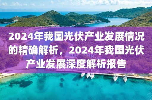 2024年我國光伏產(chǎn)業(yè)發(fā)展情況的精確解析，2024年我國光伏產(chǎn)業(yè)發(fā)展深度解析報告