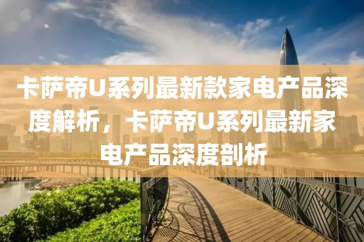 卡薩帝U系列最新款家電產品深度解析，卡薩帝U系列最新家電產品深度剖析