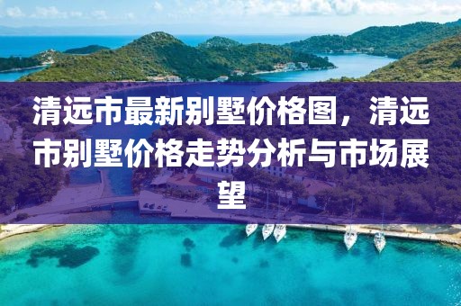 清遠市最新別墅價格圖，清遠市別墅價格走勢分析與市場展望