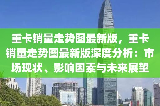 重卡銷量走勢(shì)圖最新版，重卡銷量走勢(shì)圖最新版深度分析：市場(chǎng)現(xiàn)狀、影響因素與未來(lái)展望