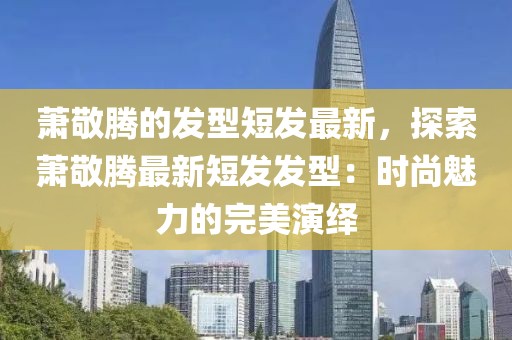 蕭敬騰的發型短發最新，探索蕭敬騰最新短發發型：時尚魅力的完美演繹