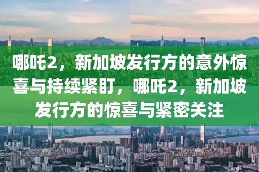 哪吒2，新加坡發(fā)行方的意外驚喜與持續(xù)緊盯，哪吒2，新加坡發(fā)行方的驚喜與緊密關(guān)注