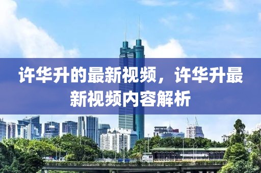 許華升的最新視頻，許華升最新視頻內(nèi)容解析