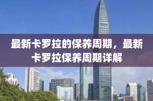 最新卡羅拉的保養(yǎng)周期，最新卡羅拉保養(yǎng)周期詳解