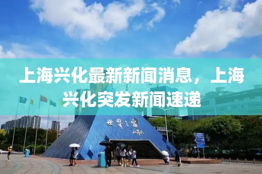 上海興化最新新聞消息，上海興化突發(fā)新聞速遞