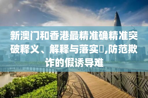 新澳門和香港最精準確精準突破釋義、解釋與落實?,防范欺詐的假誘導難