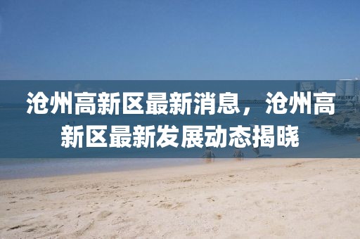 滄州高新區最新消息，滄州高新區最新發展動態揭曉