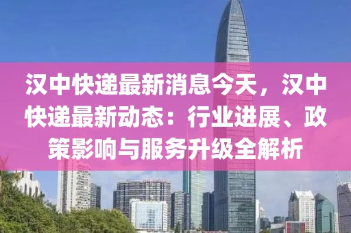 漢中快遞最新消息今天，漢中快遞最新動態：行業進展、政策影響與服務升級全解析