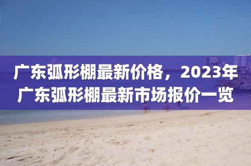 廣東弧形棚最新價格，2023年廣東弧形棚最新市場報價一覽