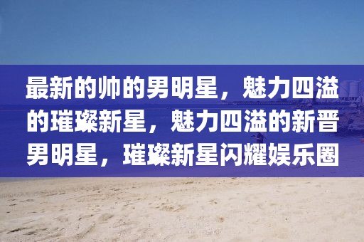 最新的帥的男明星，魅力四溢的璀璨新星，魅力四溢的新晉男明星，璀璨新星閃耀娛樂圈