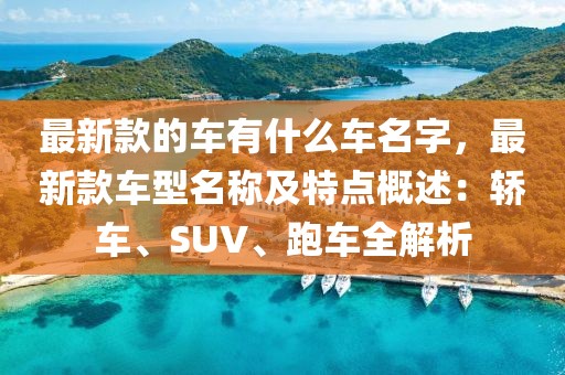 最新款的車有什么車名字，最新款車型名稱及特點(diǎn)概述：轎車、SUV、跑車全解析
