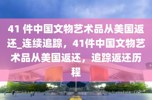 41 件中國文物藝術品從美國返還_連續追蹤，41件中國文物藝術品從美國返還，追蹤返還歷程