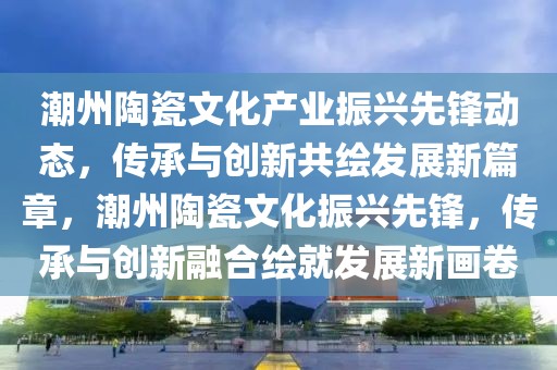 潮州陶瓷文化產(chǎn)業(yè)振興先鋒動(dòng)態(tài)，傳承與創(chuàng)新共繪發(fā)展新篇章，潮州陶瓷文化振興先鋒，傳承與創(chuàng)新融合繪就發(fā)展新畫(huà)卷