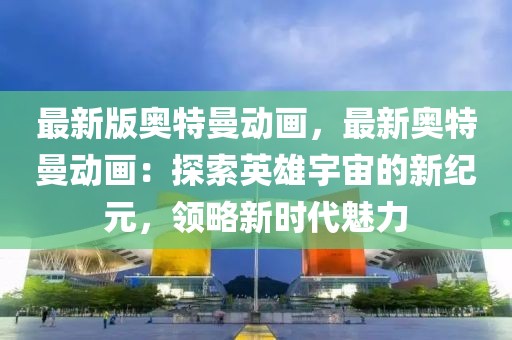 最新版奧特曼動畫，最新奧特曼動畫：探索英雄宇宙的新紀元，領略新時代魅力