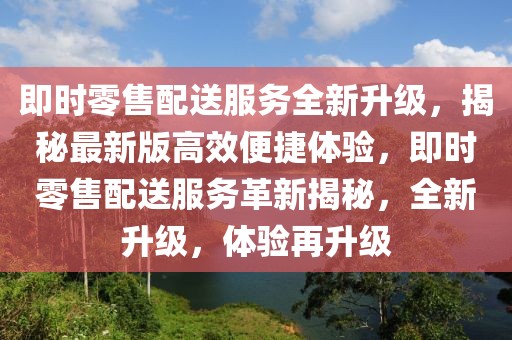 即時零售配送服務全新升級，揭秘最新版高效便捷體驗，即時零售配送服務革新揭秘，全新升級，體驗再升級