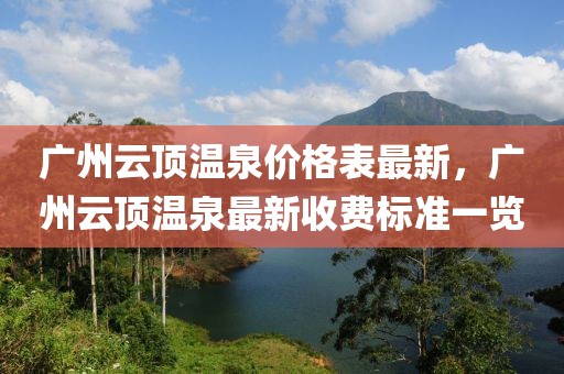廣州云頂溫泉價格表最新，廣州云頂溫泉最新收費標準一覽