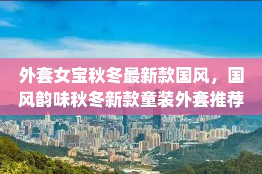 外套女寶秋冬最新款國風，國風韻味秋冬新款童裝外套推薦