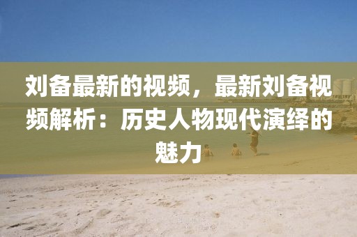劉備最新的視頻，最新劉備視頻解析：歷史人物現代演繹的魅力