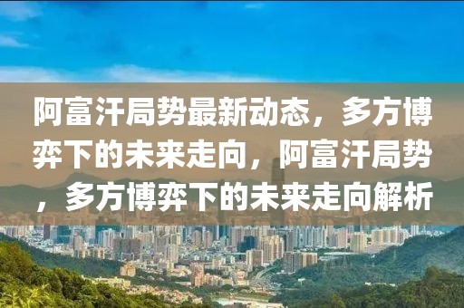 阿富汗局勢最新動態，多方博弈下的未來走向，阿富汗局勢，多方博弈下的未來走向解析