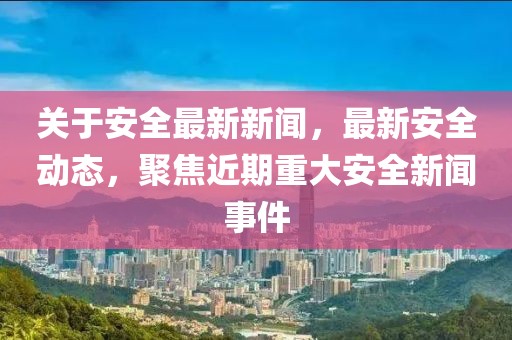 關于安全最新新聞，最新安全動態，聚焦近期重大安全新聞事件