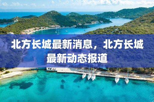 北方長城最新消息，北方長城最新動態(tài)報道
