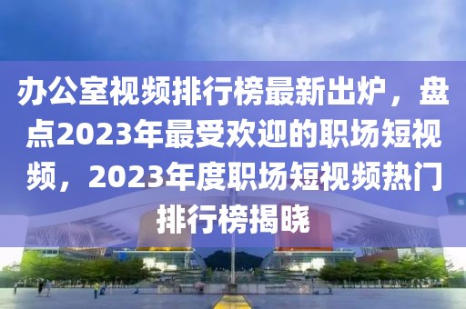 辦公室視頻排行榜最新出爐，盤點2023年最受歡迎的職場短視頻，2023年度職場短視頻熱門排行榜揭曉