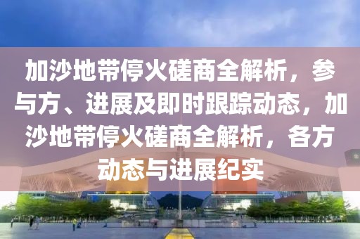加沙地帶停火磋商全解析，參與方、進展及即時跟蹤動態，加沙地帶停火磋商全解析，各方動態與進展紀實
