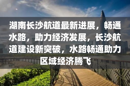 湖南長沙航道最新進展，暢通水路，助力經濟發展，長沙航道建設新突破，水路暢通助力區域經濟騰飛