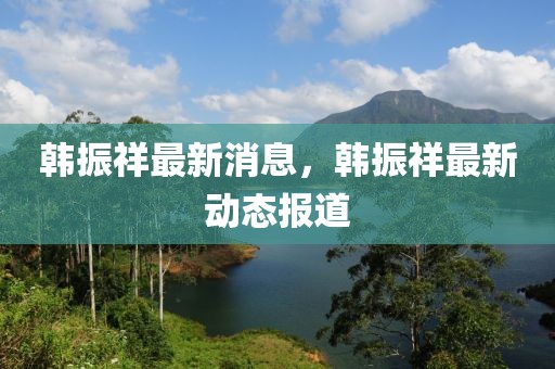 韓振祥最新消息，韓振祥最新動態(tài)報道