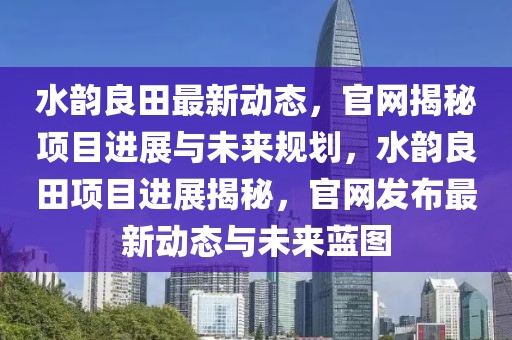 水韻良田最新動態，官網揭秘項目進展與未來規劃，水韻良田項目進展揭秘，官網發布最新動態與未來藍圖