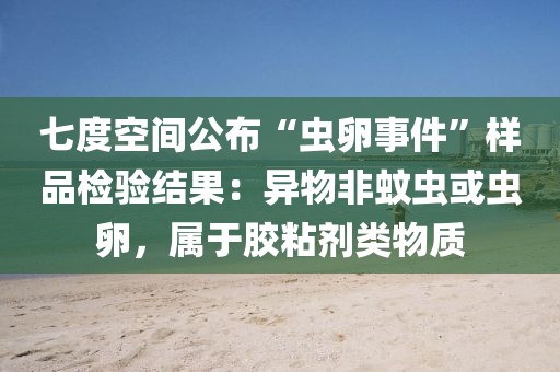 七度空間公布“蟲(chóng)卵事件”樣品檢驗(yàn)結(jié)果：異物非蚊蟲(chóng)或蟲(chóng)卵，屬于膠粘劑類物質(zhì)