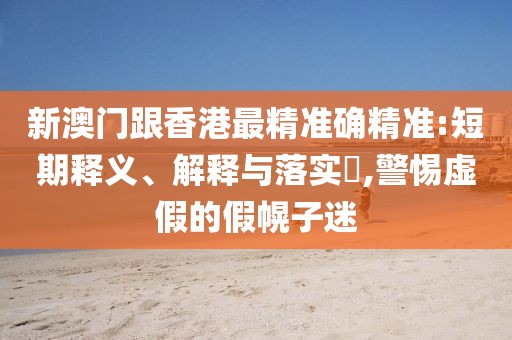 新澳門跟香港最精準確精準:短期釋義、解釋與落實?,警惕虛假的假幌子迷
