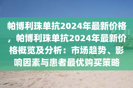 帕博利珠單抗2024年最新價格，帕博利珠單抗2024年最新價格概覽及分析：市場趨勢、影響因素與患者最優(yōu)購買策略
