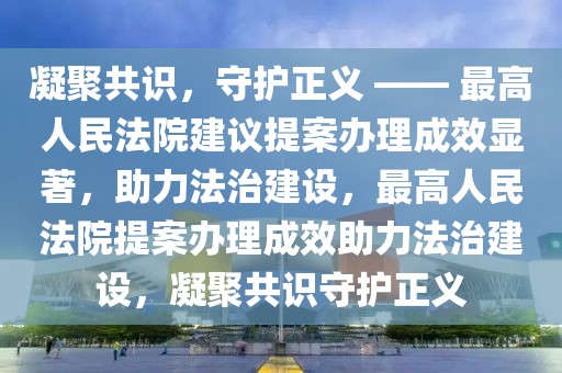凝聚共識，守護(hù)正義 —— 最高人民法院建議提案辦理成效顯著，助力法治建設(shè)，最高人民法院提案辦理成效助力法治建設(shè)，凝聚共識守護(hù)正義