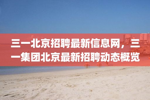 三一北京招聘最新信息網，三一集團北京最新招聘動態概覽