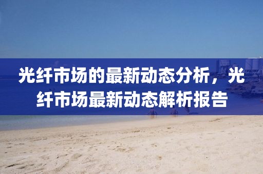 光纖市場的最新動態分析，光纖市場最新動態解析報告