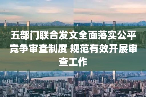 五部門聯合發文全面落實公平競爭審查制度 規范有效開展審查工作