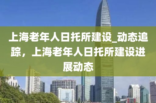 上海老年人日托所建設_動態追蹤，上海老年人日托所建設進展動態