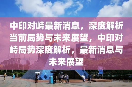 中印對峙最新消息，深度解析當前局勢與未來展望，中印對峙局勢深度解析，最新消息與未來展望