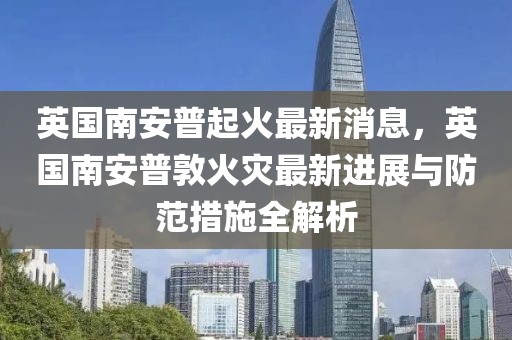 英國南安普起火最新消息，英國南安普敦火災最新進展與防范措施全解析