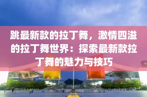 跳最新款的拉丁舞，激情四溢的拉丁舞世界：探索最新款拉丁舞的魅力與技巧
