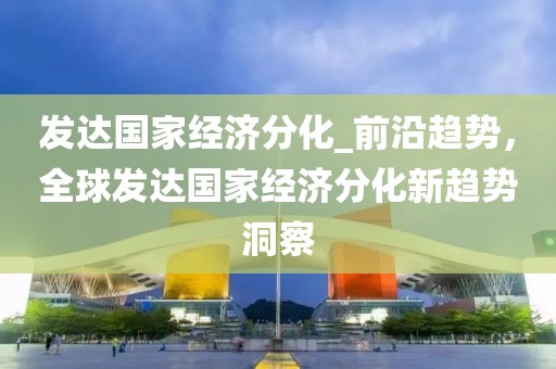 發達國家經濟分化_前沿趨勢，全球發達國家經濟分化新趨勢洞察