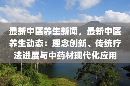 最新中醫養生新聞，最新中醫養生動態：理念創新、傳統療法進展與中藥材現代化應用