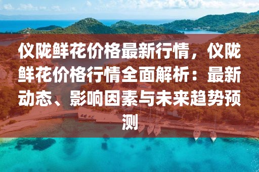 儀隴鮮花價格最新行情，儀隴鮮花價格行情全面解析：最新動態、影響因素與未來趨勢預測