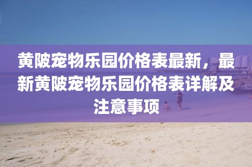 黃陂寵物樂園價格表最新，最新黃陂寵物樂園價格表詳解及注意事項